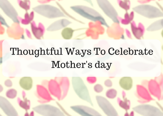 Thoughtful ways to Celebrate Mother’s Day